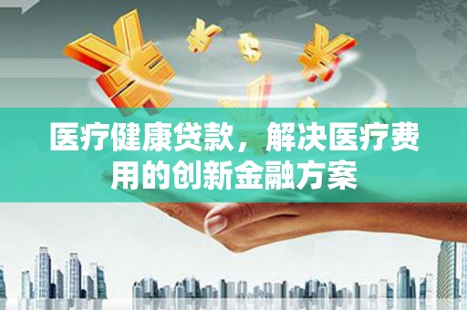 科尔沁医疗健康贷款，解决医疗费用的创新金融方案