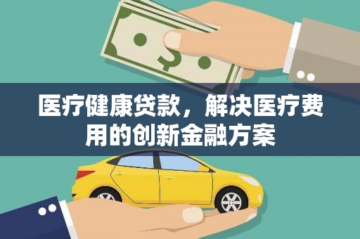 科尔沁医疗健康贷款，解决医疗费用的创新金融方案